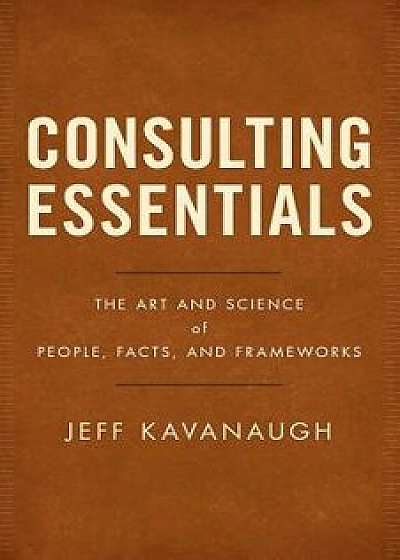 Consulting Essentials: The Art and Science of People, Facts, and Frameworks, Paperback/Jeff Kavanaugh
