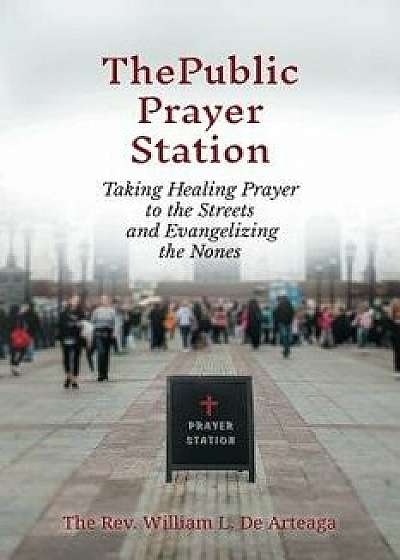 The Public Prayer Station: Taking Healing Prayer to the Streets and Evangelizing the Nones, Paperback/William L. de Arteaga