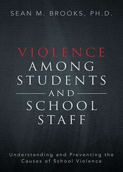Violence Among Students and School Staff: Understanding and Preventing the Causes of School Violence, Paperback/Sean M. Brooks Ph. D.