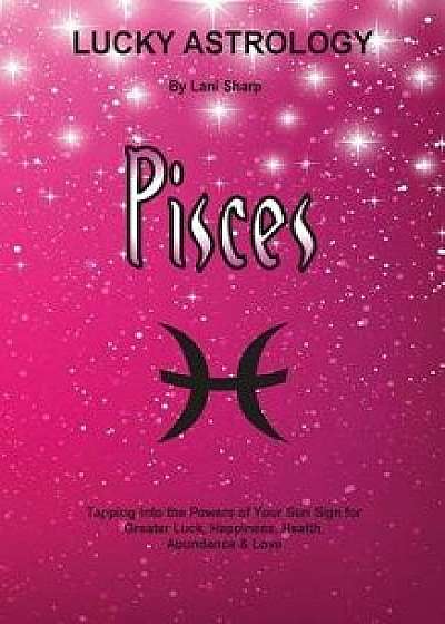 Lucky Astrology - Pisces: Tapping Into the Powers of Your Sun Sign for Greater Luck, Happiness, Health, Abundance & Love, Paperback/Lani Sharp