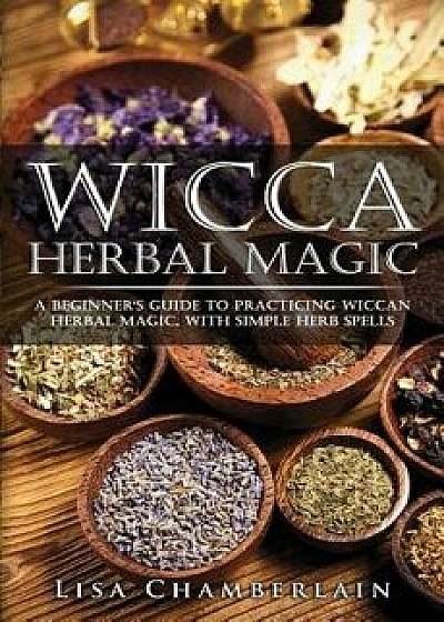 Wicca Herbal Magic: A Beginner's Guide to Practicing Wiccan Herbal Magic, with Simple Herb Spells, Paperback/Lisa Chamberlain