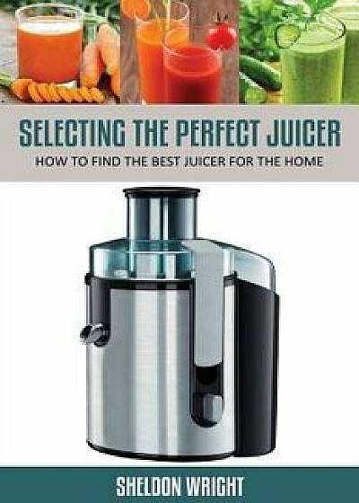 Selecting the Perfect Juicer: How to Find the Best Juicer for the Home, Paperback/Sheldon Wright