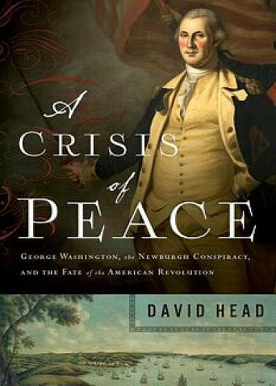A Crisis of Peace: George Washington, the Newburgh Conspiracy, and the Fate of the American Revolution, Hardcover/David Head