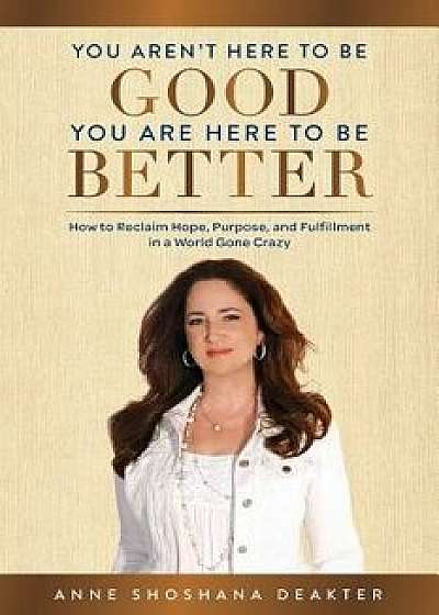 You Aren't Here to Be Good You Are Here to Be Better: How to Reclaim Hope, Purpose, and Fulfillment in a World Gone Crazy, Paperback/Anne Shoshana Deakter