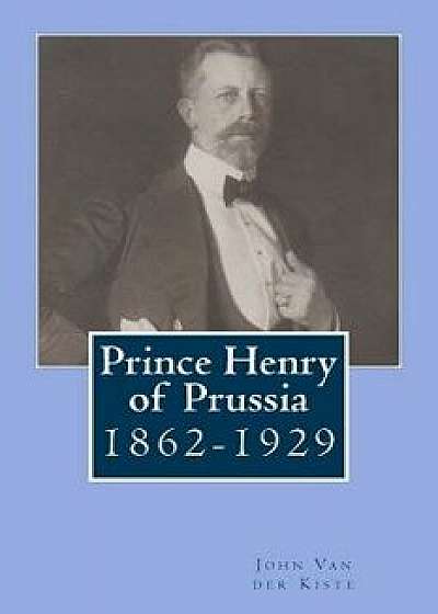 Prince Henry of Prussia: 1862-1929/John Van Der Kiste