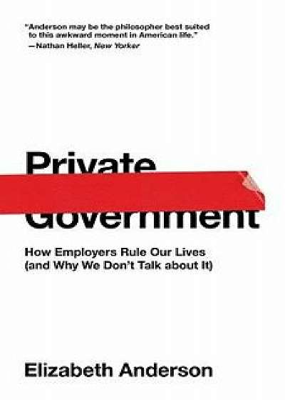 Private Government: How Employers Rule Our Lives (and Why We Don't Talk about It), Paperback/Elizabeth Anderson