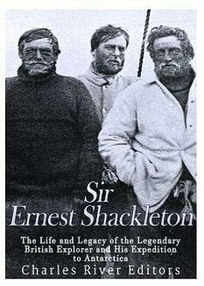 Sir Ernest Shackleton: The Life and Legacy of the Legendary British Explorer and His Expeditions to Antarctica/Charles River Editors