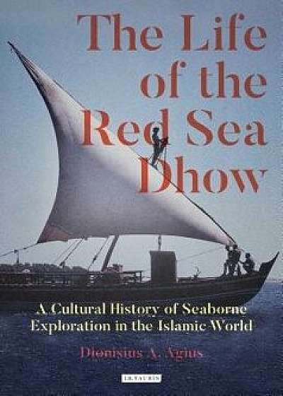The Life of the Red Sea Dhow: A Cultural History of Seaborne Exploration in the Islamic World, Hardcover/Dionisius a. Agius