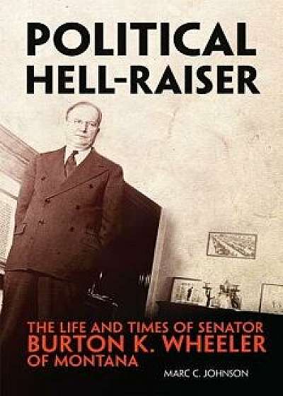 Political Hell-Raiser: The Life and Times of Senator Burton K. Wheeler of Montana, Hardcover/Marc C. Johnson