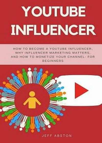 Youtube Influencer: How to Become a Youtube Influencer, Why Influencer Marketing Matters, and How to Monetize Your Channel - For Beginners/Jeff Abston