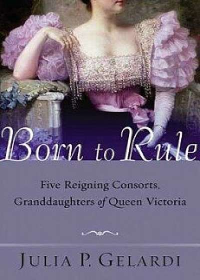 Born to Rule: Five Reigning Consorts, Granddaughters of Queen Victoria, Paperback/Julia P. Gelardi