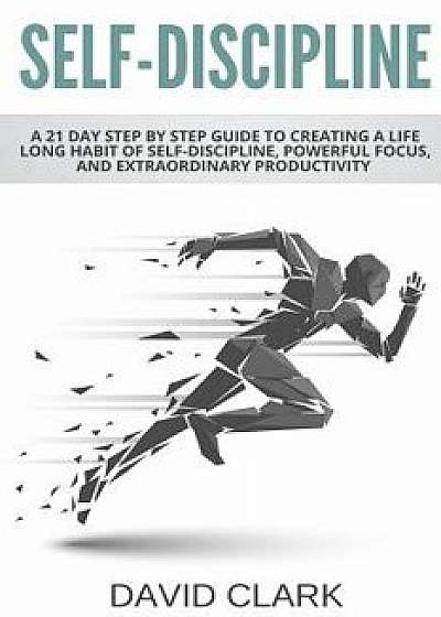 Self-Discipline: A 21 Day Step by Step Guide to Creating a Life Long Habit of Self-Discipline, Powerful Focus, and Extraordinary Produc, Paperback/David Clark