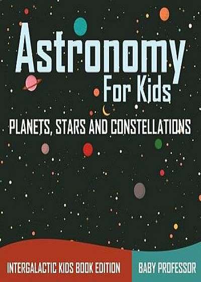 Astronomy for Kids: Planets, Stars and Constellations - Intergalactic Kids Book Edition, Paperback/Baby Professor