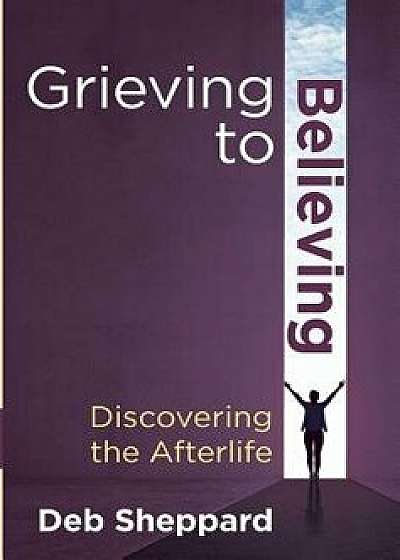 Grieving to Believing: Discovering the Afterlife, Hardcover/Deb Sheppard