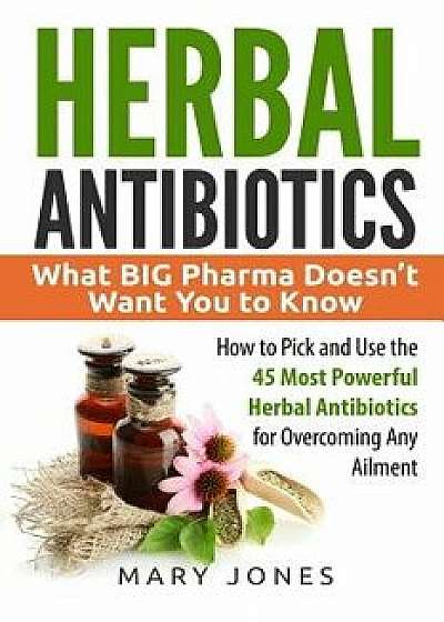 Herbal Antibiotics: What Big Pharma Doesn't Want You to Know - How to Pick and Use the 45 Most Powerful Herbal Antibiotics for Overcoming, Paperback/Mary Jones