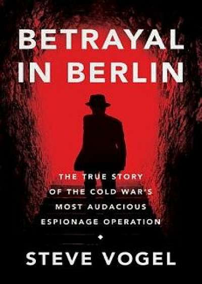 Betrayal in Berlin: The True Story of the Cold War's Most Audacious Espionage Operation, Hardcover/Steve Vogel