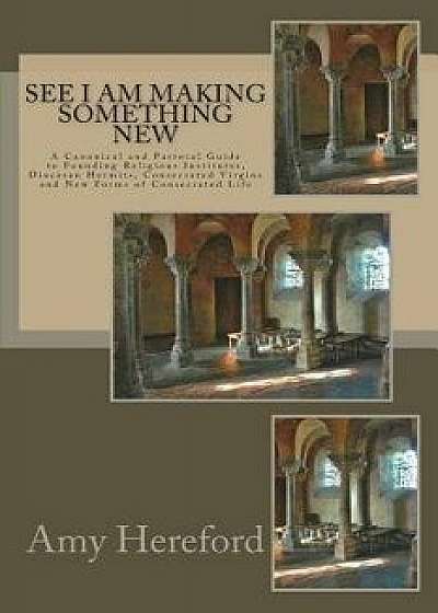 See I Am Making Something New: New Institutes, Diocesan Hermits and Consecrated Virgins and New Forms of Consecrated Life, Paperback/Amy Hereford Csj