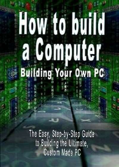 How to Build a Computer: Building Your Own PC - The Easy, Step-By-Step Guide to Building the Ultimate, Custom Made PC, Paperback/B. N. Bennoach