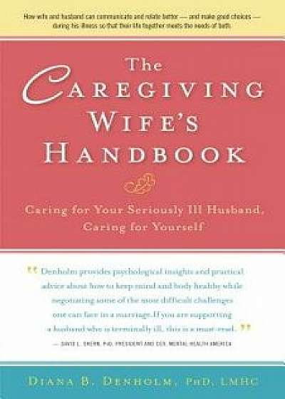 The Caregiving Wife's Handbook: Caring for Your Seriously Ill Husband, Caring for Yourself, Hardcover/Diana B. Denholm