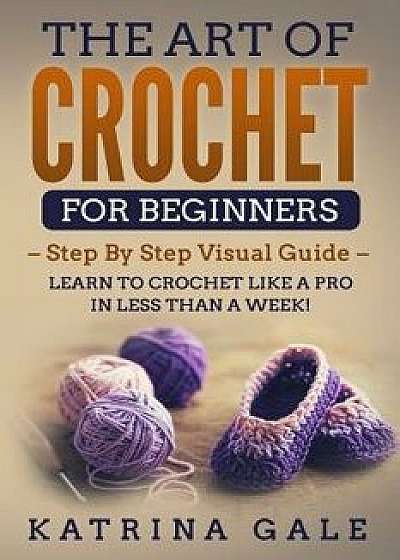 The Art of Crochet for Beginners: Step by Step Visual Guide - Learn to Crochet Like a Pro in Less Than a Week!, Paperback/Katrina Gale