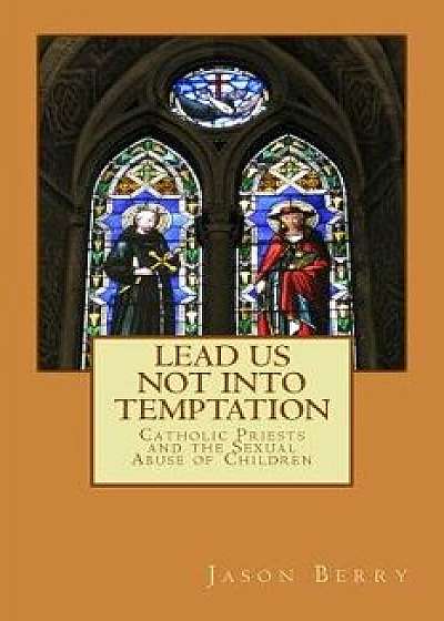 Lead Us Not Into Temptation: Catholic Priests and the Sexual Abuse of Children, Paperback/Jason Berry