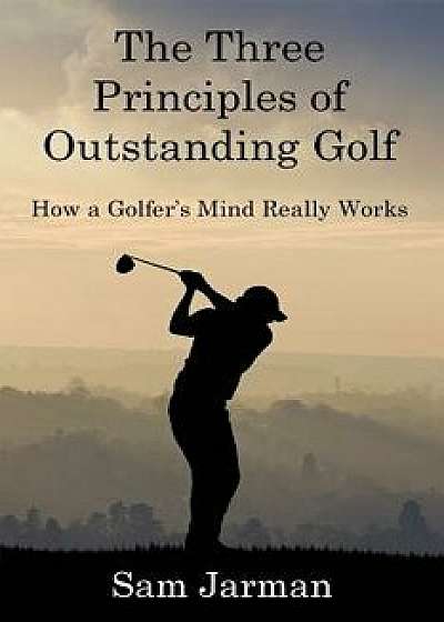 The Three Principles of Outstanding Golf: How a Golfer's Mind Really Works, Paperback/Sam Jarman