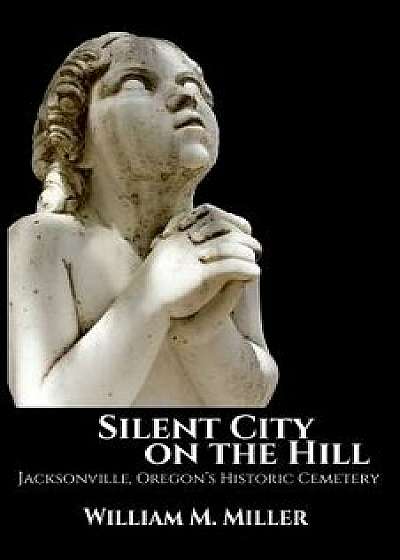 Silent City on the Hill: Jacksonville Oregon's Historic Cemetery, Paperback/William M. Miller