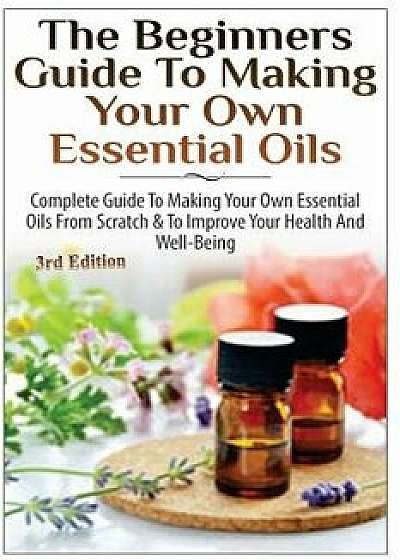 The Beginners Guide to Making Your Own Essential Oils: Complete Guide to Making Your Own Essential Oils from Scratch & to Improve Your Health and Well, Paperback/Lindsey P