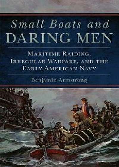Small Boats and Daring Men: Maritime Raiding, Irregular Warfare, and the Early American Navy, Hardcover/Benjamin Armstrong