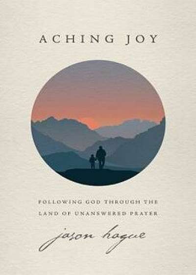 Aching Joy: Following God Through the Land of Unanswered Prayer, Paperback/Jason Hague