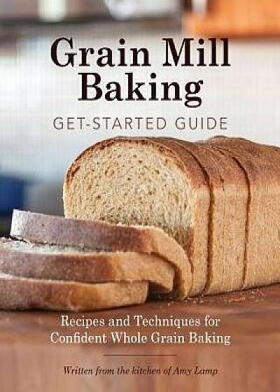 Grain Mill Baking Get-Started Guide: Recipes and Techniques for Confident Whole Grain Baking, Paperback/Amy Lamp