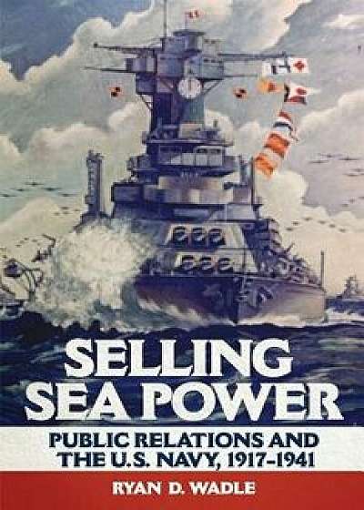 Selling Sea Power: Public Relations and the U.S. Navy, 1917-1941, Hardcover/Ryan D. Wadle