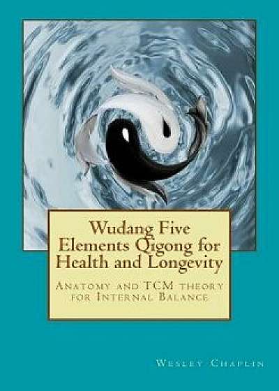 Wudang Five Elements Qigong for Health and Longevity: Anatomy and Tcm Theory for Internal Balance, Paperback/Wesley Chaplin