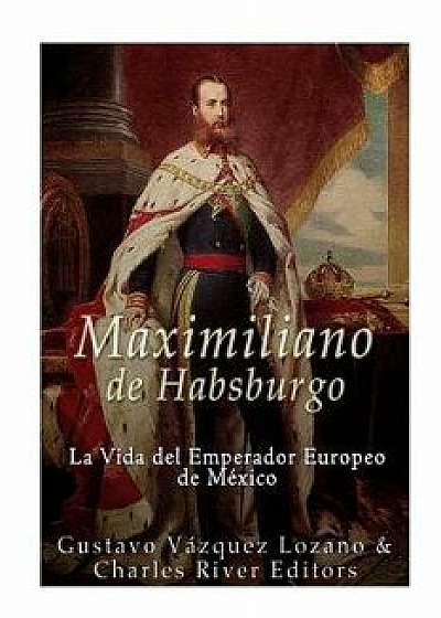 Maximiliano de Habsburgo: La Vida del Emperador Europeo de Mexico/Gustavo Vazquez Lozano