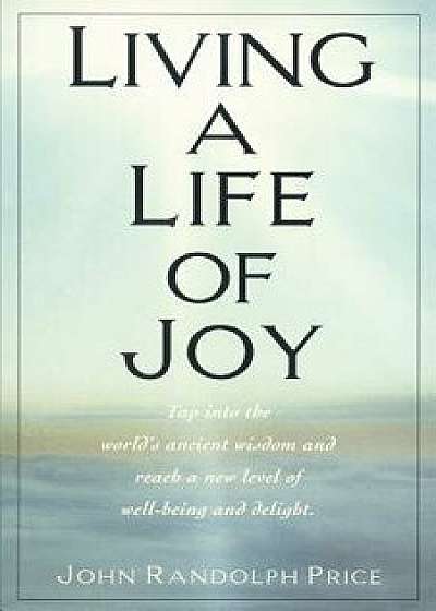 Living a Life of Joy: Tap Into the World's Ancient Wisdom and Reach a New Level of Well-Being and Delight, Paperback/John Randolph Price