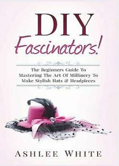 DIY Fascinators!: The Beginners Guide to Mastering the Art of Millinery to Make Stylish Hats and Headpieces, Paperback/Ashlee White