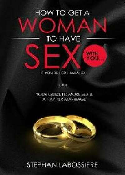 How to Get a Woman to Have Sex with You...If You're Her Husband: A Guide to Getting More Sex and Improving Your Relationship, Paperback/Stephan Labossiere