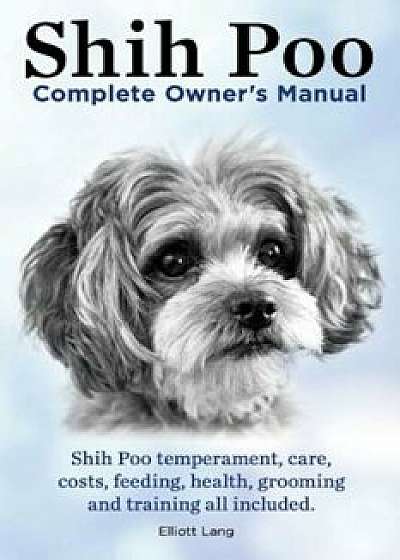 Shih Poo. Shihpoo Complete Owner's Manual. Shih Poo Temperament, Care, Costs, Feeding, Health, Grooming and Training All Included., Paperback/Elliott Lang
