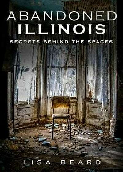 Abandoned Illinois: Secrets Behind the Spaces, Paperback/Lisa Beard