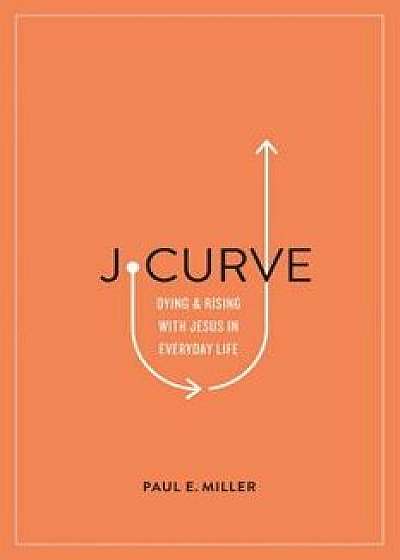 J-Curve: Dying and Rising with Jesus in Everyday Life, Paperback/Paul E. Miller