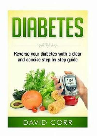 Diabetes: Reverse Your Diabetes with a Clear and Concise Step by Step Guide, Paperback/David Corr