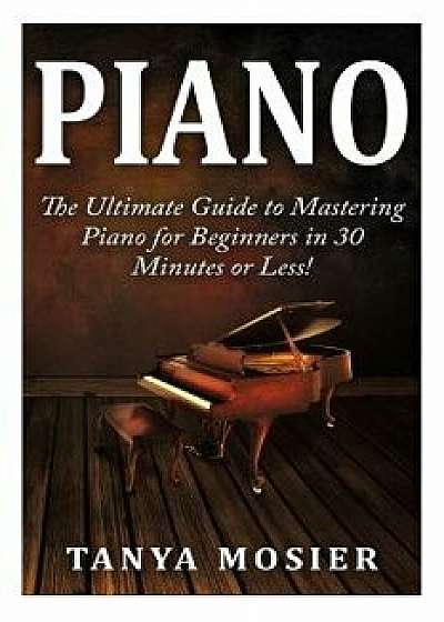 Piano: The Ultimate Guide to Mastering Piano for Beginners in 30 Minutes or Less!, Paperback/Tanya Mosier