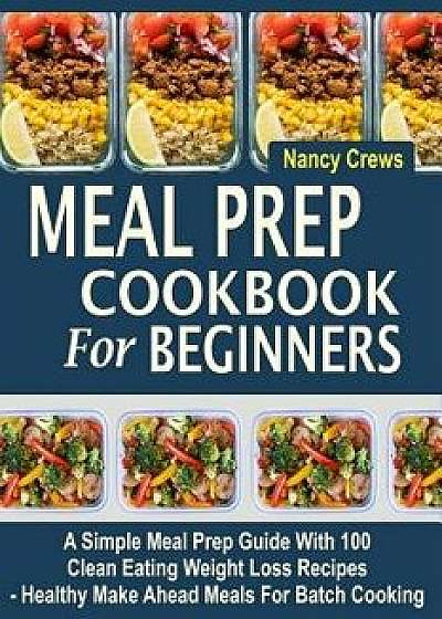 Meal Prep Cookbook for Beginners: A Simple Meal Prep Guide with 100 Clean Eating Weight Loss Recipes - Healthy Make Ahead Meals for Batch Cooking, Paperback/Nancy Crews