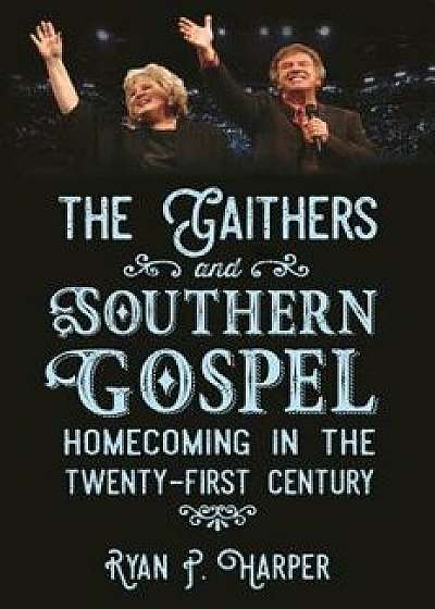 The Gaithers and Southern Gospel: Homecoming in the Twenty-First Century, Paperback/Ryan P. Harper