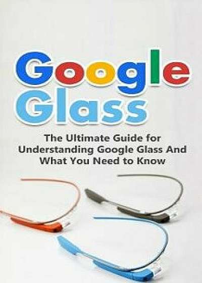 Google Glass: The Ultimate Guide for Understanding Google Glass and What You Need to Know, Paperback/Brad Durant