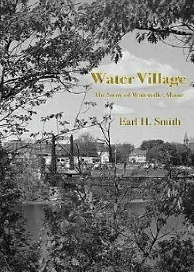 Water Village: The Story of Waterville, Maine, Hardcover/Earl H. Smith
