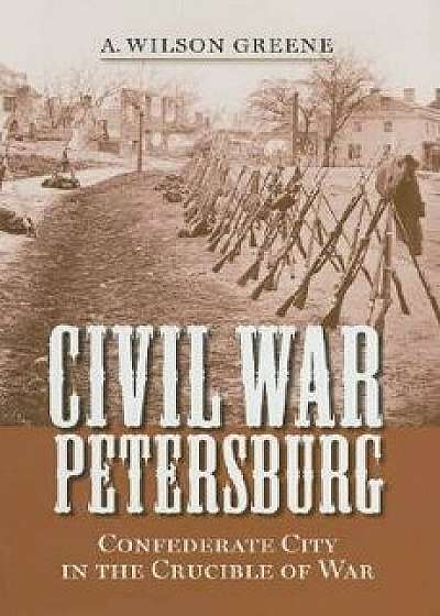 Civil War Petersburg: Confederate City in the Crucible of War, Hardcover/A. Wilson Greene