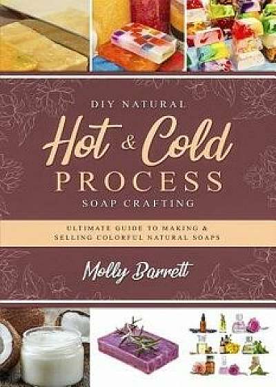 DIY Natural Hot & Cold Process Soap Crafting: Ultimate Guide to Making & Selling Colorful Natural Soaps - Recipes Included, Paperback/Molly Barrett