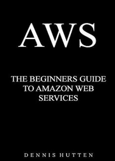 Aws: Amazon Web Services Tutorial the Ultimate Beginners Guide, Paperback/Dennis Hutten