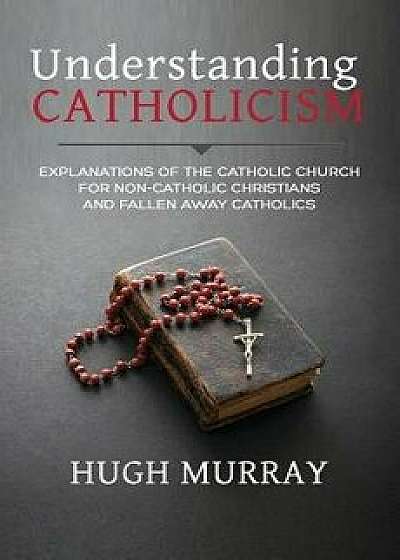 Understanding Catholicism: Explanations of the Catholic Church for Non-Catholic Christians and Fallen Away Catholics, Paperback/Hugh Murray